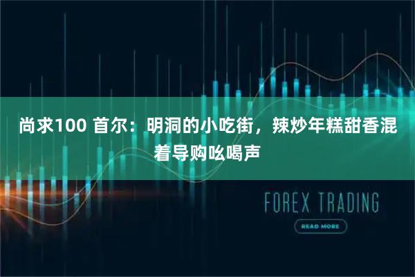 尚求100 首尔：明洞的小吃街，辣炒年糕甜香混着导购吆喝声
