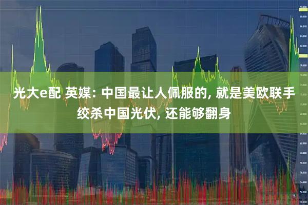 光大e配 英媒: 中国最让人佩服的, 就是美欧联手绞杀中国光伏, 还能够翻身