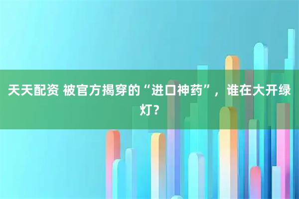 天天配资 被官方揭穿的“进口神药”，谁在大开绿灯？