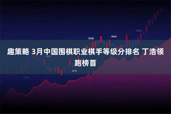 趣策略 3月中国围棋职业棋手等级分排名 丁浩领跑榜首