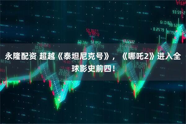 永隆配资 超越《泰坦尼克号》，《哪吒2》进入全球影史前四！
