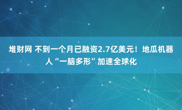 堆财网 不到一个月已融资2.7亿美元！地瓜机器人“一脑多形”加速全球化